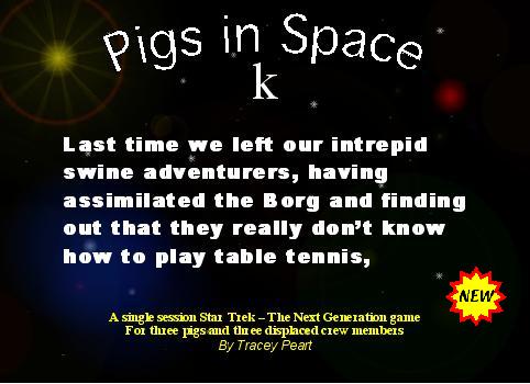 Pigs in Space. Last time we left our intrepid swine adventurers, having assimilated the Borg and finding out that they really don't know how to play table tennis. A single session Star Trek - The Next Generation game. For three pigs and three displaced crew members. By Tracey Peart.
